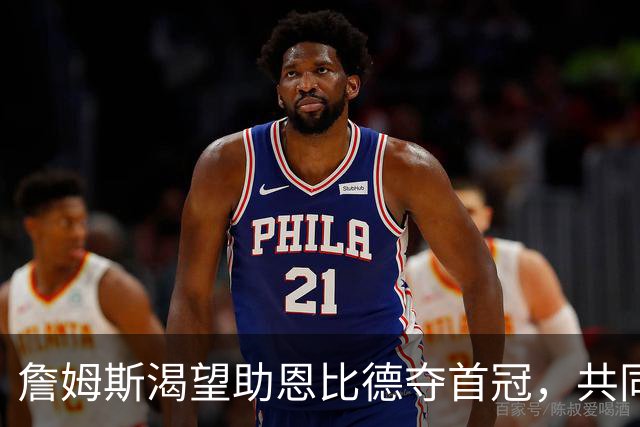 詹姆斯渴望助恩比德夺首冠，共同打破历史
